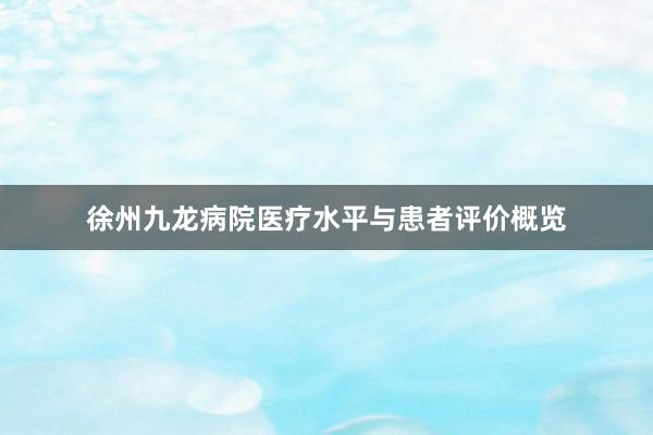 徐州九龙病院医疗水平与患者评价概览