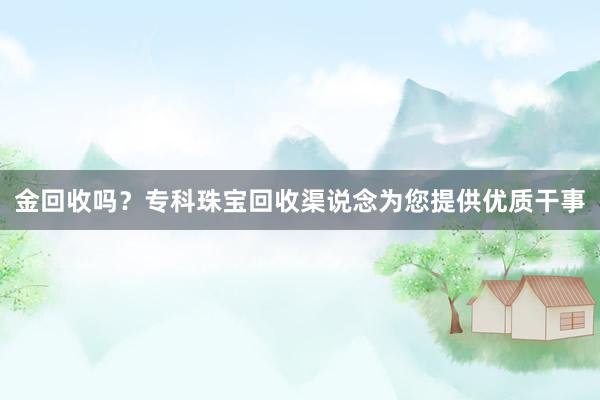 金回收吗？专科珠宝回收渠说念为您提供优质干事