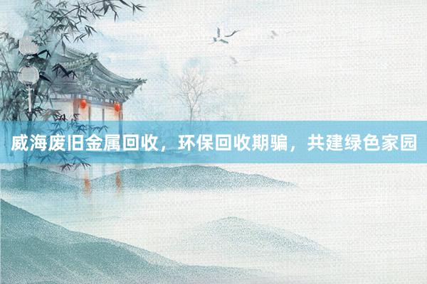 威海废旧金属回收，环保回收期骗，共建绿色家园