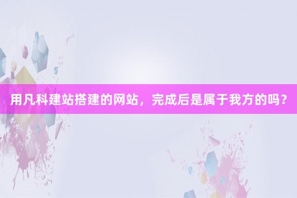 用凡科建站搭建的网站，完成后是属于我方的吗？